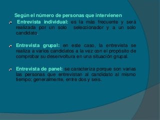 Según el número de personas que intervienen
 Entrevista individual: es la más frecuente y será
realizada por un solo seleccionador y a un solo
candidato.

Entrevista grupal: en este caso, la entrevista se
realiza a varios candidatos a la vez con el propósito de
comprobar su desenvoltura en una situación grupal.

Entrevista de panel: se caracteriza porque son varias
las personas que entrevistan al candidato al mismo
tiempo; generalmente, entre dos y seis.
 
