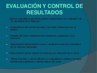 EVALUACIÓN Y CONTROL DE
      RESULTADOS
Algunos indicadores genéricos pueden proporcionar una evaluación de
 los resultados de la selección:

 Acoplamiento del hombre al cargo y por ende satisfacción con el
 empleo

 Rapidez del nuevo empleado para integrarse y adaptarse a sus
 funciones

 Mejoramiento del potencial humano, mediante la elección sistemática
 de los mejores candidatos

 Mejoramiento de las relaciones humanas, por elevación de la moral

  Menor inversión y menor esfuerzo en capacitación, debido a la mayor
 facilidad para aprender a realizar tareas del cargo
 