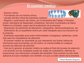 El examen médico
· Examen clínico.
· Formulación de una historia clínica.
· Llenado del libro oficial de exámenes médicos.
· Registro y autorización del mismo, por la Secretaría del Trabajo y Previsión
Social, Secretaría de Salubridad y Asistencia, Servicios Coordinados de Salud
Pública en el Estado, según sea la localización de la empresa.
· Requisición de exámenes de laboratorio, radiografías, electrocardiogramas, etc.
· Elaboración de un expediente clínico por cada trabajador para uso exclusivo de
la empresa.
· Exámenes especiales para evitar enfermedades contagiosas, epidemias, sobre
todo para los manejadores de alimentos.
· El examen médico es importante ya que representa una fuente valiosa de
información para la empresa, por tal motivo, es imprescindible en cualquier
proceso de selección de personal.
· Casi por lo general, el examen médico se realiza al final del proceso de selección
y de acuerdo con los resultados puede ser sujeto de contratación, además de
proporcionar una información completa del candidato. Este examen no solo debe
aplicarse al nuevo empleado sino también a lo que ya están dentro de la empresa.
Victor Ramón Sequera

 