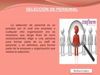 SELECCIÓN DE PERSONAL

La selección de personal es un
proceso por el cual una empresa o
cualquier otra organización (no es
necesario que tenga fines de lucro
exclusivamente) elige a una persona
para formar parte de su staff de
personal, y en definitiva, para formar
parte de la empresa u organización que
realiza la selección.

Barbara López

 