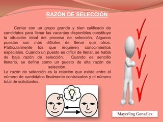 RAZÓN DE SELECCIÓN
Contar con un grupo grande y bien calificado de
candidatos para llenar las vacantes disponibles constituye
la situación ideal del proceso de selección. Algunos
puestos son más difíciles de llenar que otros.
Particularmente los que requieren conocimientos
especiales. Cuando un puesto es difícil de llenar, se habla
de baja razón de selección.
Cuando es sencillo
llenarlo, se define como un puesto de alta razón de
selección.
La razón de selección es la relación que existe entre el
número de candidatos finalmente contratados y el número
total de solicitantes.

Mayerling González

 