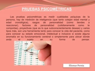 PRUEBAS PSICOMÉTRICAS
Las pruebas psicométricas es medir cualidades psíquicas de la
persona, hay de medición de inteligencia (que tanto cotejan edad mental y
edad
cronológica),
rasgos
de
personalidad
(como
tiendes
a
reaccionar),
factores
de
personalidad
(cotidianamente
como
te
comportas), proyectivas (que es lo que subconscientemente deseas) y varios
tipos más, son una herramienta tanto para conocer la vida del paciente, como
para conocer su estado emocional, intelectual e inclusive si existe alguna
anomalía en su funcionamiento cerebral o simplemente para ubicar donde
anda
el
sujeto
en
su
forma
de
pensar.

Eliomar Pernía

 