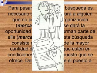Para pasar a la fase de la búsqueda es
necesario definir si se tomará a alguien
que no pertenece a la organización
(mercado externo) o se dará la
oportunidad a quienes ya forman parte de
ella (mercado interno). Esta búsqueda
consiste en la atracción de la mayor
cantidad de postulantes que estén en
condiciones de ocupar el puesto que se
ofrece. Debe especificarse el puesto a
ocupar
 