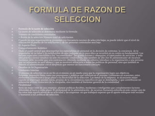  Formula de la razón de selección 
 La razón de selección se determina mediante la fórmula: 
 Número de candidatos contratados 
 = Razón de la selección Número total de solicitantes 
 Cuando en una organización se presentan con frecuencia razones de selección bajas, se puede inferir que el nivel de 
adecuación al puesto de los solicitantes y de las personas contratadas será bajo. 
 El Aspecto Ético 
 Comportamiento Antiético 
 Dado el papel central que desempeñan los especialistas de personal en la decisión de contratar, la conciencia de lo 
importante de su labor y la certidumbre de que cualquier accin poco ético se revertirá en su contra es fundamental. Los 
favores especiales concedidos a los "recomendados", las gratificaciones y obsequios, el intercambio de servicios y toda 
otra práctica similar resultan no sólo éticamente condenables, sino también de alto ries El administrador de recursos 
humanos debe recordar que una contratación obtenida mediante un soborno introduce a la organización a una persona 
que no solamente no será idónea y que se mostrará refractaria a todas las políticas de personal, sino que también se 
referirá al administrador con el desprecio que merece un funcionario corrupto 
 Desafíos de la Organización 
 Limitantes Internas 
 El proceso de selección no es un fin en sí mismo, es un medio para que la organización logre sus objetivos. 
Empresa impondrá límis como sus presupuess y políticas que influyen en el proceso. Limitantes en ocasiones, estos 
elementos contribuyen a largo plazo a la efectividad de la selección. Las metas de la empresa se alcanzarán mejor 
cuando se impongan pautas claras, propias de la circunstancia específica en que se desempeña, y que contribuyan no 
solamente al éxito financiero de la compañía, sino también al bienestar general de la comunidad . 
 Flexibilidad 
 Sería un mejor inter de una empresa planear políticas flexibles, modernas e inteligentes que complementen factores 
diferentes al lucro a corto plazo. El profesional de la administración de recursos humanos enfrenta en este campo uno de 
los retos más significativos de su actividad y las empresas en que trabajará esperan que él aporte enfoques más sociales 
y humanos a sus políticas de selección. 
 