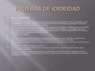  Pruebas de idoneidad 
 Procedimento 
 Las pruebas de idoneidad son instrumentos para evaluar la compatibilidad entre los aspirantes y los 
requerimientos del puesto. Alguna de estas pruebas consisten en exámenes psicológicos; otras son 
ejercicios que simulan las condiciones de trabajo. 
 Los puestos de nivel gerencial son con frecuencia demasiado complejos y es difícil medir la idoneidad 
de los aspirantes. Se computan los resultados, se obtienen los promedios y el candidato logra una 
puntuación final. No es necesario agregar que el procedimiento resulta considerablemente costoso y 
aconsejable sólo en determinadas circunstancias. 
 Validación de Pruebas 
 Validez 
 La validez de una prueba de inteligencia significa que las puntuaciones obtenidas mantienen una 
relación significativa con el desempeño de una función con otro aspecto relevante. 
 Para demostrar la valides de una prueba se pueden emplear dos enfoques: el de demostración practica 
y el racional. 
 Demostración práctica y enfoque racional 
 El enfoque de la demostración practica: se basa en el grado de validez de las predicciones que la 
prueba permite establecer. 
 El enfoque racional: se basa en el contenido y el desarrollo de la prueba. Este se emplea cuando la 
demostración practica no se puede aplicar debido a que él numero insuficiente de sujetos examinados 
no permite la validación. 

