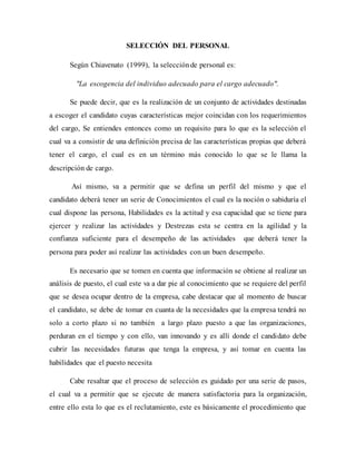 SELECCIÓN DEL PERSONAL
Según Chiavenato (1999), la selecciónde personal es:
"La escogencia del individuo adecuado para el cargo adecuado".
Se puede decir, que es la realización de un conjunto de actividades destinadas
a escoger el candidato cuyas características mejor coincidan con los requerimientos
del cargo, Se entiendes entonces como un requisito para lo que es la selección el
cual va a consistir de una definición precisa de las características propias que deberá
tener el cargo, el cual es en un término más conocido lo que se le llama la
descripción de cargo.
Así mismo, va a permitir que se defina un perfil del mismo y que el
candidato deberá tener un serie de Conocimientos el cual es la noción o sabiduría el
cual dispone las persona, Habilidades es la actitud y esa capacidad que se tiene para
ejercer y realizar las actividades y Destrezas esta se centra en la agilidad y la
confianza suficiente para el desempeño de las actividades que deberá tener la
persona para poder así realizar las actividades con un buen desempeño.
Es necesario que se tomen en cuenta que información se obtiene al realizar un
análisis de puesto, el cual este va a dar pie al conocimiento que se requiere del perfil
que se desea ocupar dentro de la empresa, cabe destacar que al momento de buscar
el candidato, se debe de tomar en cuanta de la necesidades que la empresa tendrá no
solo a corto plazo si no también a largo plazo puesto a que las organizaciones,
perduran en el tiempo y con ello, van innovando y es allí donde el candidato debe
cubrir las necesidades futuras que tenga la empresa, y así tomar en cuenta las
habilidades que el puesto necesita
Cabe resaltar que el proceso de selección es guidado por una serie de pasos,
el cual va a permitir que se ejecute de manera satisfactoria para la organización,
entre ello esta lo que es el reclutamiento, este es básicamente el procedimiento que
 