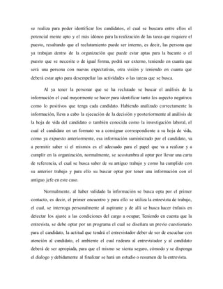 se realiza para poder identificar los candidatos, el cual se buscara entre ellos el
potencial mente apto y el más idóneo para la realización de las tarea que requiere el
puesto, resaltando que el reclutamiento puede ser interno, es decir, las persona que
ya trabajan dentro de la organización que puede estar aptas para la bacante o el
puesto que se necesite o de igual forma, podrá ser externo, teniendo en cuanta que
será una persona con nuevas expectativas, otra visión y teniendo en cuanta que
deberá estar apto para desempeñar las actividades o las tareas que se busca.
Al ya tener la personar que se ha reclutado se buscar el análisis de la
información el cual mayormente se hacer para identificar tanto los aspecto negativos
como lo positivos que tenga cada candidato. Habiendo analizado correctamente la
información, lleva a cabo la ejecución de la decisión y posteriormente al análisis de
la hoja de vida del candidato o también conocida como la investigación laboral, el
cual el candidato en un formato va a consignar correspondiente a su hoja de vida,
como ya expuesto anteriormente, esa información suministrado por el candidato, va
a permitir saber si el mismos es el adecuado para el papel que va a realizar y a
cumplir en la organización, normalmente, se acostumbra al optar por llevar una carta
de referencia, el cual se busca saber de su antiguo trabajo y como ha cumplido con
su anterior trabajo y para ello su buscar optar por tener una información con el
antiguo jefe en este caso.
Normalmente, al haber validado la información se busca opta por el primer
contacto, es decir, el primer encuentro y para ello se utiliza la entrevista de trabajo,
el cual, se interroga personalmente al aspirante y de allí se busca hacer énfasis en
detectar los ajuste a las condiciones del cargo a ocupar; Teniendo en cuenta que la
entrevista, se debe optar por un programa el cual se diseñara un previo cuestionario
para el candidato, la actitud que tendrá el entrevistador deber de ser de escuchar con
atención al candidato, el ambiente el cual rodeara al entrevistador y al candidato
deberá de ser apropiada, para que el mismo se sienta seguro, cómodo y se disponga
el dialogo y debidamente al finalizar se hará un estudio o resumen de la entrevista.
 