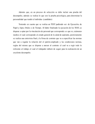 Además que, en un proceso de selección se debe incluir una prueba del
desempeño, además se realiza lo que son la prueba psicológica, para determinar la
personalidad que tendrá el individuo (candidato)
Teniendo en cuenta que se realiza un TEST pudiendo ser: de Ejecución, de
Papel y lápiz, Orales o de Tiempo. Al haber finalizado la ejecución de los TEST, se
dispone a optar por la vinculación de personal que corresponde a o que es, exámenes
medios el cual corresponde al estado general de la salud de aspirante, postreramente
se realiza una entrevista final y la firma de contrato que va a especificar las normas
que van a regular la relación del el patrón-empleado y las condiciones normas,
reglas del mismo que se dispone a anexar al contrato el cual va a regir todo lo
referente al trabajo el cual el trabajador deberá de seguir para la realización de un
excelente desempeño.
 