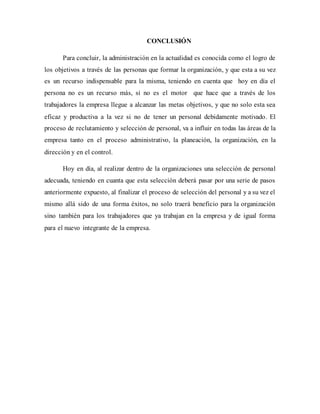 CONCLUSIÓN
Para concluir, la administración en la actualidad es conocida como el logro de
los objetivos a través de las personas que formar la organización, y que esta a su vez
es un recurso indispensable para la misma, teniendo en cuenta que hoy en día el
persona no es un recurso más, si no es el motor que hace que a través de los
trabajadores la empresa llegue a alcanzar las metas objetivos, y que no solo esta sea
eficaz y productiva a la vez si no de tener un personal debidamente motivado. El
proceso de reclutamiento y selección de personal, va a influir en todas las áreas de la
empresa tanto en el proceso administrativo, la planeación, la organización, en la
dirección y en el control.
Hoy en día, al realizar dentro de la organizaciones una selección de personal
adecuada, teniendo en cuanta que esta selección deberá pasar por una serie de pasos
anteriormente expuesto, al finalizar el proceso de selección del personal y a su vez el
mismo allá sido de una forma éxitos, no solo traerá beneficio para la organización
sino también para los trabajadores que ya trabajan en la empresa y de igual forma
para el nuevo integrante de la empresa.
 