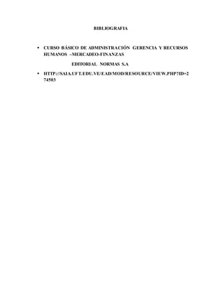 BIBLIOGRAFIA
 CURSO BÁSICO DE ADMINISTRACIÓN GERENCIA Y RECURSOS
HUMANOS –MERCADEO-FINANZAS
EDITORIAL NORMAS S.A
 HTTP://SAIA.UFT.EDU.VE/EAD/MOD/RESOURCE/VIEW.PHP?ID=2
74503
 