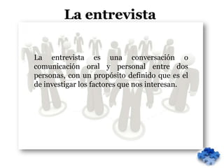 La entrevista

La entrevista es una conversación o
comunicación oral y personal entre dos
personas, con un propósito definido que es el
de investigar los factores que nos interesan.
 