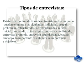 Tipos de entrevistas:


Existen un montón de tipos de entrevistas entre las que se
pueden enumeran las siguientes: individual, grupal,
preliminar, estructuradas, no estructuradas, mixtas,
inicial, preparada, típica, atípica, entrevista no dirigida,
entrevista profunda, entrevista estandarizada, etc. Sin
embargo, lo importante es entender su importancia
y objetivos.
 