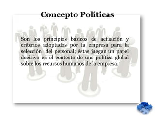 Concepto Políticas


Son los principios básicos de actuación y
criterios adoptados por la empresa para la
selección del personal; éstas juegan un papel
decisivo en el contexto de una política global
sobre los recursos humanos de la empresa.
 