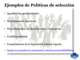 Ejemplos de Políticas de selección
• Igualdad de oportunidades.

• Reclutamiento universal.

• Procedimientos de identificación y evaluación.

• Confidencialidad.

• Cumplimiento de la legislación laboral vigente.

•   Ejemplo de una política de reclutamiento y selección personal IBERDROLA.
 