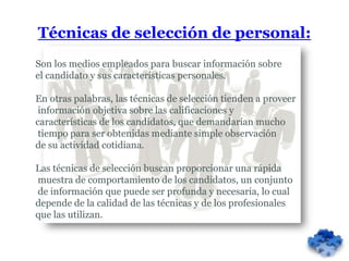 Técnicas de selección de personal:
Son los medios empleados para buscar información sobre
el candidato y sus características personales.

En otras palabras, las técnicas de selección tienden a proveer
 información objetiva sobre las calificaciones y
características de los candidatos, que demandarían mucho
 tiempo para ser obtenidas mediante simple observación
de su actividad cotidiana.

Las técnicas de selección buscan proporcionar una rápida
muestra de comportamiento de los candidatos, un conjunto
de información que puede ser profunda y necesaria, lo cual
depende de la calidad de las técnicas y de los profesionales
que las utilizan.
 