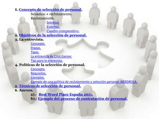 1. Concepto de selección de personal.
          Selección ≠ reclutamiento.
          Reclutamiento.
                      Interno.
                      Externo.
                      Cuadro comparativo.
2. Objetivos de la selección de personal.
3. La entrevista.
          Concepto.
          Etapas.
          Tipos.
          La entrevista de Crist Garner.
          Tips para la entrevista.
4. Políticas de la selección de personal.
          Concepto.
          Requisitos.
          Ejemplos.
          Ejemplo de una política de reclutamiento y selección personal IBERDROLA.
5. Técnicas de selección de personal.
6. Anexos.
          a).- Best Word Place España 2011.
          b).- Ejemplo del proceso de contratación de personal.
 