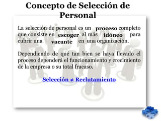 Concepto de Selección de
          Personal
La selección de personal es un proceso completo
que consiste en escoger al más idóneo para
cubrir una    vacante en una organización.

Dependiendo de qué tan bien se haya llevado el
proceso dependerá el funcionamiento y crecimiento
de la empresa o su total fracaso.

         Selección ≠ Reclutamiento
 