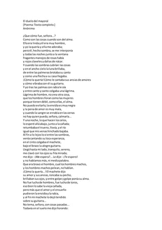 El duelodel mayoral
[Poema:Textocompleto.]
Anónimo
¿Que cómo fue,señora...?
Comoson lascosas cuandoson del alma.
Ellaera lindayél era muy hombre,
y yo laquería y ellame adoraba;
peroél,hechosombra,se me interponía
y todaslas nochesjuntoa la ventana
fragantesmanojosde rosashabía
y rojosclavelesydaliasde nácar.
Y cuando lassombrascubrían lascosas
y enel ancho cielolalunabrillaba,
de entre laspalmerasbrotabasu canto
y como unaflechaa su casa llegaba.
¡Cómola quería!Cómo le cantabasus ansiasde amores
y cómo vibrabacon él suguitarra.
Y yo tras las palmascon rabiale oía
y entre canto ycanto colgaba unalágrima.
Lágrima de hombre,nocrea otra cosa,
que loshombresllorancomolasmujeres
porque tienendébil,comoellas,el alma.
No puedoevitarlo,laenvidiaesmuynegra
y la penade amor esmuy mala,
y cuandola sangre se enrabiaenlasvenas
no hayquienpueda,señora,calmarla...
Y una noche,loque hacen loscelos,
loesperé alláabajo,juntoa lacañada;
retumbabael trueno,llovía,yel río
igual que misvenashinchadobajaba.
Al fina lo lejoslovi entre lassombras,
veníacantando suloca esperanza,
enel cinto colgabael machete,
bajoel brazo la alegre guitarra.
Llegóhasta mi lado, tranquilo,sereno,
me clavó con losojossu fría mirada;
me dijo:-¡Me espera?...Le dije: -¡Te espero!
y no hablamosmás,ni mediapalabra.
Que era bravo el hombre,cual loshombresmachos,
y loshombresmachospelean,nohablan.
¡Cómola quería...!El machete dijo
su amor y susansias,roncaba supecho,
brillabansusojos,yentre golpe ygolpe poníasu alma.
No fue luchade hombres,fue luchade toros,
esobienlosabe la viejacañada,
peromás que el amor y el ensueño
pudieronlaenvidiaylarabia,
y al finmi machete lodejótendido
sobre su guitarra...
No tema,señora,concosas pasadas...
Todavía enel suelome dijollorando:
 