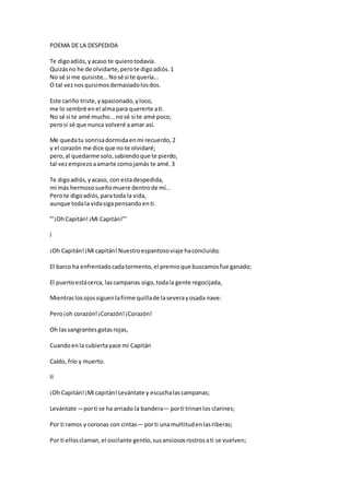 POEMA DE LA DESPEDIDA
Te digoadiós,yacaso te quierotodavía.
Quizásno he de olvidarte,perote digoadiós.1
No sé si me quisiste...Nosé si te quería...
O tal veznosquisimosdemasiadolosdos.
Este cariño triste,yapasionado,yloco,
me lo sembré enel almapara quererte ati.
No sé si te amé mucho...nosé si te amé poco;
perosí sé que nunca volveré aamar así.
Me quedatu sonrisadormidaenmi recuerdo,2
y el corazón me dice que no te olvidaré;
pero,al quedarme solo,sabiendoque te pierdo,
tal vezempiezoaamarte comojamás te amé.3
Te digoadiós,yacaso, con estadespedida,
mi más hermososueñomuere dentrode mí...
Perote digoadiós,paratoda la vida,
aunque todala vidasigapensandoenti.
”’¡OhCapitán!¡Mi Capitán!”’
I
¡Oh Capitán!¡Mi capitán!Nuestroespantosoviaje haconcluido;
El barco ha enfrentadocadatormento,el premioque buscamosfue ganado;
El puertoestácerca, lascampanas oigo,todala gente regocijada,
Mientraslosojossiguenlafirme quillade laseverayosada nave:
Pero¡oh corazón!¡Corazón!¡Corazón!
Oh lassangrantesgotasrojas,
Cuandoenla cubiertayace mi Capitán
Caído, frío y muerto.
II
¡Oh Capitán!¡Mi capitán!Levántate y escuchalascampanas;
Levántate —porti se ha arriado la bandera— porti trinanlos clarines;
Por ti ramos y coronas con cintas— porti unamultitudenlasriberas;
Por ti ellosclaman,el oscilante gentío,susansiososrostrosati se vuelven;
 