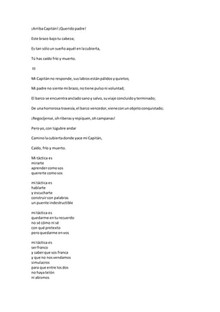 ¡ArribaCapitán!¡Queridopadre!
Este brazo bajotu cabeza;
Es tan sóloun sueñoaquél enlacubierta,
Tú has caído frío y muerto.
III
Mi Capitánno responde,suslabiosestánpálidosyquietos;
Mi padre no siente mi brazo,notiene pulsoni voluntad;
El barco se encuentraancladosanoy salvo,suviaje concluidoyterminado;
De unahorrorosa travesía,el barco vencedor,vieneconunobjetoconquistado;
¡Regocíjense,ohriberasyrepiquen,ohcampanas!
Peroyo,con lúgubre andar
Caminolacubiertadonde yace mi Capitán,
Caído, frío y muerto.
Mi táctica es
mirarte
aprendercomosos
quererte comosos
mi táctica es
hablarte
y escucharte
construircon palabras
un puente indestructible
mi táctica es
quedarme enturecuerdo
no sé cómo ni sé
con qué pretexto
peroquedarme envos
mi táctica es
serfranco
y saberque sos franca
y que no nosvendamos
simulacros
para que entre losdos
no hayatelón
ni abismos
 