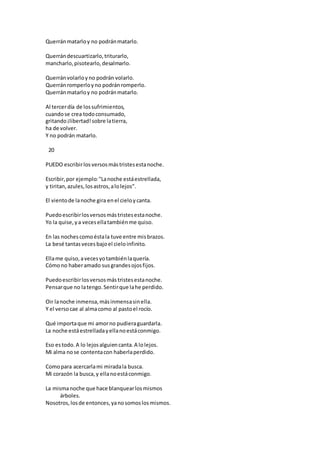Querránmatarloy no podránmatarlo.
Querrándescuartizarlo,triturarlo,
mancharlo,pisotearlo,desalmarlo.
Querránvolarloyno podrán volarlo.
Querránromperloyno podránromperlo.
Querránmatarloy no podránmatarlo.
Al tercerdía de lossufrimientos,
cuandose crea todoconsumado,
gritando¡libertad!sobre latierra,
ha de volver.
Y no podrán matarlo.
20
PUEDO escribirlosversosmástristesestanoche.
Escribir,por ejemplo:"Lanoche estáestrellada,
y tiritan,azules,losastros,alolejos".
El vientode lanoche gira enel cieloycanta.
Puedoescribirlosversosmástristesestanoche.
Yo la quise,ya vecesellatambiénme quiso.
En las nochescomoéstala tuve entre misbrazos.
La besé tantas vecesbajoel cieloinfinito.
Ellame quiso,avecesyotambiénlaquería.
Cómono haberamado susgrandesojosfijos.
Puedoescribirlosversosmástristesestanoche.
Pensarque no latengo.Sentirque lahe perdido.
Oir lanoche inmensa,másinmensasinella.
Y el versocae al almacomo al pastoel rocío.
Qué importaque mi amorno pudieraguardarla.
La noche estáestrelladayellanoestáconmigo.
Eso estodo.A lo lejosalguiencanta.A lolejos.
Mi alma nose contentacon haberlaperdido.
Comopara acercarlami miradala busca.
Mi corazón la busca,y ellanoestáconmigo.
La mismanoche que hace blanquearlosmismos
árboles.
Nosotros,losde entonces,yanosomoslosmismos.
 