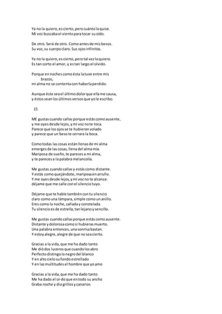 Ya no la quiero,escierto,perocuántolaquise.
Mi voz buscabael vientoparatocar suoído.
De otro.Será de otro. Comoantesde misbesos.
Su voz,su cuerpoclaro.Sus ojosinfinitos.
Ya no la quiero,escierto,perotal vezlaquiero.
Es tan corto el amor, y estan largo el olvido.
Porque ennochescomoésta latuve entre mis
brazos,
mi alma no se contentacon haberlaperdido.
Aunque éste seael últimodolorque ellame causa,
y éstosseanlosúltimosversosque yole escribo.
15
ME gustascuando callasporque estáscomoausente,
y me oyesdesde lejos,ymi voznote toca.
Parece que losojosse te hubieranvolado
y parece que un besote cerrara la boca.
Comotodas lascosas estánllenasde mi alma
emergesde lascosas,llenadel almamía.
Mariposa de sueño,te parecesa mi alma,
y te parecesa lapalabra melancolía.
Me gustas cuandocallasy estáscomo distante.
Y estás comoquejándote,mariposaenarrullo.
Y me oyesdesde lejos,ymi vozno te alcanza:
déjame que me calle conel silenciotuyo.
Déjame que te hable tambiéncontu silencio
claro comouna lámpara,simple comounanillo.
Eres comola noche,calladay constelada.
Tu silencioesde estrella,tanlejanoysencillo.
Me gustas cuandocallasporque estáscomoausente.
Distante ydolorosacomosi hubierasmuerto.
Una palabra entonces,unasonrisabastan.
Y estoyalegre,alegre de que noseacierto.
Gracias a la vida,que me ha dado tanto
Me diódos lucerosque cuandolosabro
Perfectodistingolonegrodel blanco
Y en altocielosufondoestrellado
Y en lasmultitudesel hombre que yoamo
Gracias a la vida,que me ha dado tanto
Me ha dado el oí-doque entodo su ancho
Graba noche y dia grillosycanarios
 