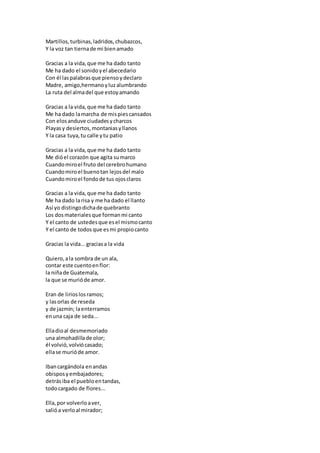 Martillos,turbinas,ladridos,chubazcos,
Y la voz tan tiernade mi bienamado
Gracias a la vida,que me ha dado tanto
Me ha dado el sonidoyel abecedario
Con él laspalabrasque piensoydeclaro
Madre, amigo,hermanoyluzalumbrando
La ruta del almadel que estoyamando
Gracias a la vida,que me ha dado tanto
Me ha dado lamarcha de mispiescansados
Con elosanduve ciudadesycharcos
Playasy desiertos,montaniasyllanos
Y la casa tuya,tu calle ytu patio
Gracias a la vida,que me ha dado tanto
Me dióel corazón que agita sumarco
Cuandomiroel fruto del cerebrohumano
Cuandomiroel buenotan lejosdel malo
Cuandomiroel fondode tus ojosclaros
Gracias a la vida,que me ha dado tanto
Me ha dado larisa y me ha dado el llanto
Así yo distingodichade quebranto
Los dosmaterialesque formanmi canto
Y el canto de ustedesque esel mismocanto
Y el canto de todos que esmi propiocanto
Gracias la vida...graciasa la vida
Quiero,ala sombra de un ala,
contar este cuentoenflor:
la niñade Guatemala,
la que se murióde amor.
Eran de lirioslosramos;
y lasorlas de reseda
y de jazmín; laenterramos
enuna caja de seda...
Elladioal desmemoriado
una almohadillade olor;
él volvió,volviócasado;
ellase murióde amor.
Ibancargándola enandas
obisposyembajadores;
detrásiba el puebloentandas,
todocargado de flores...
Ella,por volverloaver,
salióa verloal mirador;
 