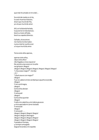 que más he amado enmi vida!...
Se entróde tarde en el río,
la sacó muertael doctor;
dicenque murióde frío,
yo sé que murióde amor.
Allí,enla bóvedahelada,
la pusieronendosbancos:
besé sumano afilada,
besé suszapatosblancos.
Callado,al oscurecer,
me llamóel enterrador;
nunca máshe vueltoaver
a la que murióde amor.
Teniasiete añosapenas,
apenassiete años,
¡Que siete años!
¡Nollegabaa cincosiquiera!
De prontounasvocesen lacalle
me gritaron ¡Negra!
¡Negra!¡Negra!¡Negra!¡Negra!¡Negra!¡Negra!¡Negra!
“¿ Soy acaso negra?”- me dije
¡ SI !
“¿Qué cosa es sernegra?”
¡Negra!
Y yo no sabía la triste verdadque aquelloescondía.
¡Negra!
Y me sentínegra,
¡Negra!
Comoellosdecían
¡Negra!
Y retrocedí
¡Negra!
Comoellosquerían
¡Negra!
Y odie miscabellosymislabiosgruesos
y mire apenadami carne tostada
Y retrocedí
¡Negra!
Y retrocedí . . .
¡Negra!¡Negra!¡Negra!¡Negra!
¡Negra!¡Negra!¡Neeegra!
¡Negra!¡Negra!¡Negra!¡Negra!
¡Negra!¡Negra!¡Negra!¡Negra!
Y pasaba el tiempo,
y siempre amargada
Seguíallevandoami espalda
 