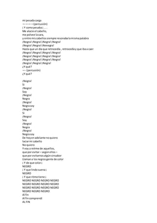 mi pesadacarga
—·–·—·–(percusión)
¡ Y comopesaba¡ . . .
Me alacie el cabello,
me polvee lacara,
y entre miscabellossiempre resonabalamismapalabra
¡Negra!¡Negra!¡Negra!¡Negra!
¡Negra!¡Negra!¡Neeegra!
Hasta que un día que retrocedía , retrocedíay que ibaa caer
¡Negra!¡Negra!¡Negra!¡Negra!
¡Negra!¡Negra!¡Negra!¡Negra!
¡Negra!¡Negra!¡Negra!¡Negra!
¡Negra!¡Negra!¡Negra!
¿Y qué?
—- (percusión)
¿Y qué?
¡Negra!
Si
¡Negra!
Soy
¡Negra!
Negra
¡Negra!
Negrasoy
¡Negra!
Si
¡Negra!
Soy
¡Negra!
Negra
¡Negra!
Negrasoy
De hoyenadelante noquiero
laciarmi cabello
No quiero
Y voy a reírme de aquellos,
que por evitar– segúnellos –
que por evitarnosalgúnsinsabor
Llamana losnegrosgente de color
¡ Y de que color¡
NEGRO
¡ Y que lindosuena¡
NEGRO
¡ Y que ritmotiene ¡
NEGRO NEGRO NEGRO NEGRO
NEGRO NEGRO NEGRO NEGRO
NEGRO NEGRO NEGRO NEGRO
NEGRO NEGRO NEGRO
Al fin
Al fincomprendí
AL FIN
 