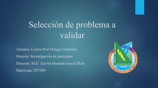 Selección de problema a
validar
Alumno: Carlos Noé Ortega Gutiérrez
Materia: Investigación de mercados
Docente: M.E. Xavier Hurtado García Roiz
Matricula: 297209
 