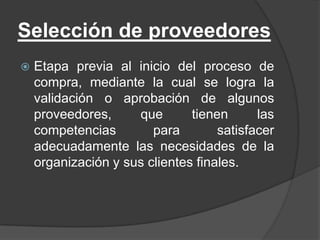 Selección de proveedores
 Etapa previa al inicio del proceso de
compra, mediante la cual se logra la
validación o aprobación de algunos
proveedores, que tienen las
competencias para satisfacer
adecuadamente las necesidades de la
organización y sus clientes finales.
 