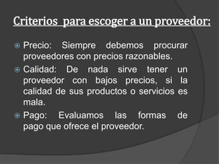 Criterios para escoger a un proveedor:
 Precio: Siempre debemos procurar
proveedores con precios razonables.
 Calidad: De nada sirve tener un
proveedor con bajos precios, si la
calidad de sus productos o servicios es
mala.
 Pago: Evaluamos las formas de
pago que ofrece el proveedor.
 