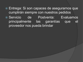  Entrega: Si son capaces de asegurarnos que
cumplirán siempre con nuestros pedidos
 Servicio de Postventa: Evaluamos
principalmente las garantías que el
proveedor nos pueda brindar
 