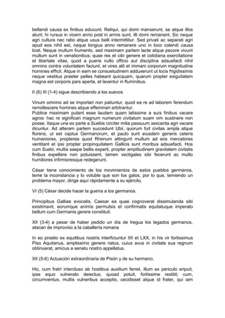 bellandi causa ex finibus educunt. Reliqui, qui domi manserunt, se atque illos
alunt; hi rursus in vicem anno post in armis sunt, illi domi remanent. Sic neque
agri cultura nec ratio atque usus belli intermittitur. Sed privati ac separati agri
apud eos nihil est, neque longius anno remanere uno in loco colendi causa
licet. Neque multum frumento, sed maximam partem lacte atque pecore vivunt
multum sunt in venationibus; quae res et cibi genere et cotidiana exercitatione
et libertate vitae, quod a pueris nullo officio aut disciplina adsuefacti nihil
omnino contra voluntatem faciunt, et vires alit et immani corporum magnitudine
homines efficit. Atque in eam se consuetudinem adduxerunt ut locis frigidissimis
neque vestitus praeter pelles habeant quicquam, quarum propter exiguitatem
magna est corporis pars aperta, et laventur in fluminibus.

II (6) III (1-4) sigue describiendo a los suevos

Vinum omnino ad se importari non patiuntur, quod ea re ad laborem ferendum
remollescere homines atque effeminari arbitrantur.
Publice maximam putant esse laudem quam latissime a suis finibus vacare
agros: hac re significari magnum numerum civitatum suam vim sustinere non
posse. Itaque una ex parte a Suebis circiter milia passuum sexcenta agri vacare
dicuntur. Ad alteram partem succedunt Ubii, quorum fuit civitas ampla atque
florens, ut est captus Germanorum, et paulo sunt eiusdem generis ceteris
humaniores, propterea quod Rhenum attingunt multum ad eos mercatores
ventitant et ipsi propter propinquitatem Gallicis sunt moribus adsuefacti. Hos
cum Suebi, multis saepe bellis experti, propter amplitudinem gravitatem civitatis
finibus expellere non potuissent, tamen vectigales sibi fecerunt ac multo
humiliores infirmioresque redegerunt.

César tiene conocimiento de los movimientos de estos pueblos germanos,
teme la inconstancia y lo voluble que son los galos, por lo que, temiendo un
problema mayor, dirige aquí rápidamente a su ejército.

VI (5) César decide hacer la guerra a los germanos.

Principibus Galliae evocatis, Caesar ea quae cognoverat dissimulanda sibi
existimavit, eorumque animis permulsis et confirmatis equitatuque imperato
bellum cum Germanis gerere constituit.

XII (3-4) a pesar de haber pedido un día de tregua los legados germanos,
atacan de improviso a la caballería romana

In eo proelio ex equitibus nostris interficiuntur IIII et LXX, in his vir fortissimus
Piso Aquitanus, amplissimo genere natus, cuius avus in civitate sua regnum
obtinuerat, amicus a senatu nostro appellatus.

XII (5-6) Actuación extraordinaria de Pisón y de su hermano.

Hic, cum fratri intercluso ab hostibus auxilium ferret, illum ex periculo eripuit,
ipse equo vulnerato deiectus, quoad potuit, fortissime restitit; cum,
circumventus, multis vulneribus acceptis, cecidisset atque id frater, qui iam
 