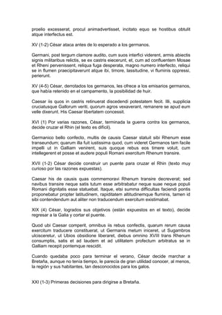 proelio excesserat, procul animadvertisset, incitato equo se hostibus obtulit
atque interfectus est.

XV (1-2) César ataca antes de lo esperado a los germanos.

Germani, post tergum clamore audito, cum suos interfici viderent, armis abiectis
signis militaribus relictis, se ex castris eiecerunt, et, cum ad confluentem Mosae
et Rheni pervenissent, reliqua fuga desperata, magno numero interfecto, reliqui
se in flumen praecipitaverunt atque ibi, timore, lassitudine, vi fluminis oppressi,
perierunt.

XV (4-5) César, derrotados los germanos, les ofrece a los emisarios germanos,
que había retenido en el campamento, la posibilidad de huir.

Caesar iis quos in castris retinuerat discedendi potestatem fecit. Illi, supplicia
cruciatusque Gallorum veriti, quorum agros vexaverant, remanere se apud eum
velle dixerunt. His Caesar libertatem concessit.

XVI (1) Por varias razones, César, terminada la guerra contra los germanos,
decide cruzar el Rhin (el texto es difícil).

Germanico bello confecto, multis de causis Caesar statuit sibi Rhenum esse
transeundum; quarum illa fuit iustissima quod, cum videret Germanos tam facile
impelli ut in Galliam venirent, suis quoque rebus eos timere voluit, cum
intellegerent et posse et audere populi Romani exercitum Rhenum transire.

XVII (1-2) César decide construir un puente para cruzar el Rhin (texto muy
curioso por las razones expuestas).

Caesar his de causis quas commemoravi Rhenum transire decreverat; sed
navibus transire neque satis tutum esse arbitrabatur neque suae neque populi
Romani dignitatis esse statuebat. Itaque, etsi summa difficultas faciendi pontis
proponebatur propter latitudinem, rapiditatem altitudinemque fluminis, tamen id
sibi contendendum aut aliter non traducendum exercitum existimabat.

XIX (4) César, logrados sus objetivos (están expuestos en el texto), decide
regresar a la Galia y cortar el puente.

Quod ubi Caesar comperit, omnibus iis rebus confectis, quarum rerum causa
exercitum traducere constituerat, ut Germanis metum iniceret, ut Sugambros
ulcisceretur, ut Ubios obsidione liberaret, diebus omnino XVIII trans Rhenum
consumptis, satis et ad laudem et ad utilitatem profectum arbitratus se in
Galliam recepit pontemque rescidit.

Cuando quedaba poco para terminar el verano, César decide marchar a
Bretaña, aunque no tenía tiempo, le parecía de gran utilidad conocer, al menos,
la región y sus habitantes, tan desconocidos para los galos.


XXI (1-3) Primeras decisiones para dirigirse a Bretaña.
 