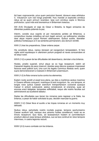 Ad haec cognoscenda, prius quam periculum faceret, idoneum esse arbitratus
C. Volusenum cum navi longa praemittit. Huic mandat ut exploratis omnibus
rebus ad se quam primum revertatur. Ipse cum omnibus copiis in Morinos
proficiscitur, quod inde erat brevissimus in Britanniam traiectus.

XXI (5-6) Divulgado el viaje de César a Bretaña, le llegan emisarios de
diferentes pueblos pidiendo la paz.

Interim, consilio eius cognito et per mercatores perlato ad Britannos, a
compluribus insulae civitatibus ad eum legati veniunt, qui polliceantur obsides
dare atque imperio populi Romani obtemperare. Quibus auditis, liberaliter
pollicitus hortatusque ut in ea sententia permanerent, eos domum remittit.

XXIII (1) tras los preparativos, César ordena zarpar.

His constitutis rebus, nactus idoneam ad navigandum tempestatem, III fere
vigilia solvit equitesque in ulteriorem portum progredi et naves conscendere et
se sequi iussit.

XXVII (1-2) a pesar de las dificultades del desembarco, derrotan a los britanos.

Hostes, proelio superati, simul atque se ex fuga receperunt, statim ad
Caesarem legatos de pace miserunt; obsides sese daturos quaeque imperasset
facturos sese polliciti sunt. Una cum his legatis Commius Atrebas venit, quem
supra demonstraveram a Caesare in Britanniam praemissum.

XXIX (1-2) la flota romana lucha contra los elementos.

Eadem nocte accidit ut esset luna plena, qui dies a maritimos aestus maximos
in Oceano efficere consuevit, nostrisque id erat incognitum. Ita, uno tempore, et
longas nave quibus Caesar exercitum transportandum curaverat quasque
Caesar in aridum subduxerat, aestus compleverat, et onerarias, quae ad
ancoras erant deligatae, tempestas adflictabat, neque ulla nostris facultas aut
administrandi aut auxiliandi dabatur.

Dadas las dificultades que tienen los romanos para regresar a la Galia, los
britanos, a pesar de haber solicitado la paz, deciden reanudar la guerra.

XXXIV (1-2) César lleva el auxilio a las tropas romanas en un momento muy
delicado.

Quibus rebus, perturbatis nostris novitate pugnae, tempore oportunissimo
Caesar auxilium tulit: namque eius adventu hostes constiterunt, nostri se ex
timore receperunt. Quo facto, ad lacessendum hostem et committendum
proelium alienum esse tempus arbitratus, suo se loco continuit et, brevi tempore
intermisso, in castra legiones reduxit.


XXXV (2-3) nuevo combate con los britanos.
 