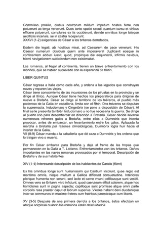 Commisso proelio, diutius nostrorum militum impetum hostes ferre non
potuerunt ac terga verterunt. Quos tanto spatio secuti quantum cursu et viribus
efficere potuerunt, complures ex iis occiderunt, deinde omnibus longe lateque
aedificiis incensis, se in castra receperunt.
XXXVI (1-2) exigencias de César a los britanos derrotados.

Eodem die legati, ab hostibus missi, ad Caesarem de pace venerunt. His
Caesar numerum obsidum quem ante imperaverat duplicavit eosque in
continentem adduci iussit, quod, propinqua die aequinoctii, infirmis navibus,
hiemi navigationem subiciendam non existimabat.

Los romanos, al llegar al continente, tienen un breve enfrentamiento con los
morinos, que se habían sublevado con la esperanza de botín.

LIBER QUINTUS

César regresa a Italia como cada año, y ordena a los legados que construyan
naves y reparen las viejas.
César tiene conocimiento de las incursiones de los pirustas en la provincia y se
dirige al Ilírico. Aunque César tiene hechos los preparativos para dirigirse de
nuevo a Bretaña. César se dirige al territorio de los tréveros, el pueblo más
poderoso de la Galia en caballería, limita con el Rhin. Dos tréveros se disputan
la supremacía, Induciomaro y Cingetórix (se pone a disposición de César). Al
final se le presenta también Induciomaro y no fue necesaria la guerra. Se dirige
al puerto Icio para desembarcar en dirección a Bretaña. César decide llevarse
numerosos rehenes galos a Bretaña, entre ellos a Dumnórix que intenta
provocar, antes de embarcar, un levantamiento entre los galos. Aplazada la
marcha a Bretaña por razones climatológicas, Dumnórix logra huir hacia el
interior de la Galia.
VII (8-9) César manda a la caballería que dé caza a Dumnórix y les ordena que
lo traígan vivo o muerto.

Por fin César embarca para Bretaña y deja al frente de las tropas que
permanecen en la Galia a T. Labieno. Enfrentamientos con los britanos. Daños
importantes en las naves romanas provocados por el temporal. Descripción de
Bretaña y de sus habitantes

XIV (1-4) Interesante descripción de los habitantes de Cancio (Kent)

Ex his omnibus longe sunt humanissimi qui Cantium incolunt, quae regio est
maritima omnis, neque multum a Gallica differunt consuetudine. Interiores
plerique frumenta non serunt, sed lacte et carne vivunt pellibusque sunt vestiti.
Omnes vero se Britanni vitro inficiunt, quod caeruleum efficit colorem, atque hoc
horridiores sunt in pugna aspectu; capilloque sunt promisso atque omni parte
corporis rasa praeter caput et labrum superius. Vxores habent deni duodenique
inter se communes et maxime fratres cum fratribus parentesque cum liberis.

XV (3-5) Después de una primera derrota a los britanos, éstos efectúan un
ataque sorpresa cuando los romanos están descuidados.
 