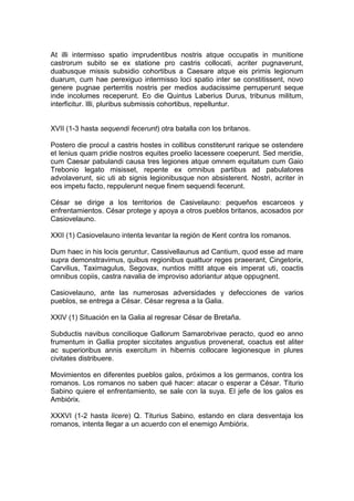 At illi intermisso spatio imprudentibus nostris atque occupatis in munitione
castrorum subito se ex statione pro castris collocati, acriter pugnaverunt,
duabusque missis subsidio cohortibus a Caesare atque eis primis legionum
duarum, cum hae perexiguo intermisso loci spatio inter se constitissent, novo
genere pugnae perterritis nostris per medios audacissime perruperunt seque
inde incolumes receperunt. Eo die Quintus Laberius Durus, tribunus militum,
interficitur. Illi, pluribus submissis cohortibus, repelluntur.


XVII (1-3 hasta sequendi fecerunt) otra batalla con los britanos.

Postero die procul a castris hostes in collibus constiterunt rarique se ostendere
et lenius quam pridie nostros equites proelio lacessere coeperunt. Sed meridie,
cum Caesar pabulandi causa tres legiones atque omnem equitatum cum Gaio
Trebonio legato misisset, repente ex omnibus partibus ad pabulatores
advolaverunt, sic uti ab signis legionibusque non absisterent. Nostri, acriter in
eos impetu facto, reppulerunt neque finem sequendi fecerunt.

César se dirige a los territorios de Casivelauno: pequeños escarceos y
enfrentamientos. César protege y apoya a otros pueblos britanos, acosados por
Casiovelauno.

XXII (1) Casiovelauno intenta levantar la región de Kent contra los romanos.

Dum haec in his locis geruntur, Cassivellaunus ad Cantium, quod esse ad mare
supra demonstravimus, quibus regionibus quattuor reges praeerant, Cingetorix,
Carvilius, Taximagulus, Segovax, nuntios mittit atque eis imperat uti, coactis
omnibus copiis, castra navalia de improviso adoriantur atque oppugnent.

Casiovelauno, ante las numerosas adversidades y defecciones de varios
pueblos, se entrega a César. César regresa a la Galia.

XXIV (1) Situación en la Galia al regresar César de Bretaña.

Subductis navibus concilioque Gallorum Samarobrivae peracto, quod eo anno
frumentum in Gallia propter siccitates angustius provenerat, coactus est aliter
ac superioribus annis exercitum in hibernis collocare legionesque in plures
civitates distribuere.

Movimientos en diferentes pueblos galos, próximos a los germanos, contra los
romanos. Los romanos no saben qué hacer: atacar o esperar a César. Titurio
Sabino quiere el enfrentamiento, se sale con la suya. El jefe de los galos es
Ambiórix.

XXXVI (1-2 hasta licere) Q. Titurius Sabino, estando en clara desventaja los
romanos, intenta llegar a un acuerdo con el enemigo Ambiórix.
 