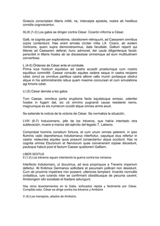 Graecis conscriptam litteris mittit, ne, intercepta epistola, nostra ab hostibus
consilia cognoscantur.

XLIX (1-3) Los galos se dirigen contra César. Cicerón informa a César.

Galli, re cognita per exploratores, obsidionem relinquunt, ad Caesarem omnibus
copiis contendunt. Hae erant armata circiter milia LX. Cicero, ab eodem
Verticone, quem supra demonstravimus, data facultate, Gallum reperit qui
litteras ad Caesarem deferat; hunc admonet, iter caute diligenterque faciat;
perscribit in litteris hostes ab se discessisse omnemque ad eum multitudinem
convertisse.

L (4-5) Órdenes de César ante el combate.
Prima luce hostium equitatus ad castra accedit proeliumque cum nostris
equitibus committit. Caesar consulto equites cedere seque in castra recipere
iubet, simul ex omnibus partibus castra altiore vallo muniri portasque obstrui
atque in his administrandis rebus quam maxime concursari et cum simulatione
agi timoris iubet.

LI (5) César derrota a los galos.

Tum Caesar, omnibus portis eruptione facta equitatuque emisso, celeriter
hostes in fugam dat, sic uti omnino pugnandi causa resisteret nemo,
magnumque ex eis numerum occidit atque omnes armis exuit.

Se extiende la noticia de la victoria de César. Se normaliza la situación.

LVIII (6-7) Induciomario, jefe de los tréveros, que había intentado otra
sublevación, muere a manos del ejército del legado T. Labieno.

Comprobat hominis consilium fortuna, et cum unum omnes peterent, in ipso
fluminis vado deprehensus Indutiomarus interficitur, caputque eius refertur in
castra: redeuntes equites quos possunt consectantur atque occidunt. Hac re
cognita omnes Eburonum et Nerviorum quae convenerant copiae discedunt,
pauloque habuit post id factum Caesar quietiorem Galliam.

LIBER SEXTUS
II (1-2) Los tréveros siguen intentando la guerra contra los romanos

Interfecto Indutiomaro, ut docuimus, ad eius propinquos a Treveris imperium
defertur. Illi finitimos Germanos sollicitare et pecuniam polliceri non desistunt.
Cum ab proximis impetrare non possent, ulteriores temptant. Inventis nonnullis
civitatibus, iure iurando inter se confirmant obsidibusque de pecunia cavent;
Ambiorigem sibi societate et foedere adiungunt.

Hay otros levantamientos en la Galia, sofocados rápida y fácilmente por César.
Cumplido esto, César se dirige contra los tréveros y Ambiórix

V (4) Los menapios, aliados de Ambiórix.
 