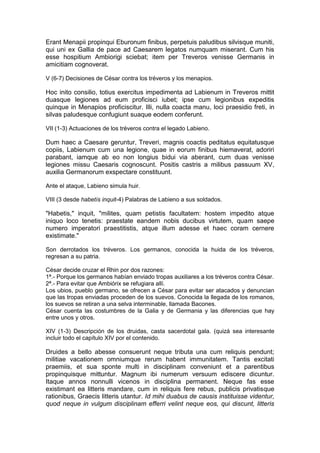 Erant Menapii propinqui Eburonum finibus, perpetuis paludibus silvisque muniti,
qui uni ex Gallia de pace ad Caesarem legatos numquam miserant. Cum his
esse hospitium Ambiorigi sciebat; item per Treveros venisse Germanis in
amicitiam cognoverat.

V (6-7) Decisiones de César contra los tréveros y los menapios.

Hoc inito consilio, totius exercitus impedimenta ad Labienum in Treveros mittit
duasque legiones ad eum proficisci iubet; ipse cum legionibus expeditis
quinque in Menapios proficiscitur. Illi, nulla coacta manu, loci praesidio freti, in
silvas paludesque confugiunt suaque eodem conferunt.

VII (1-3) Actuaciones de los tréveros contra el legado Labieno.

Dum haec a Caesare geruntur, Treveri, magnis coactis peditatus equitatusque
copiis, Labienum cum una legione, quae in eorum finibus hiemaverat, adoriri
parabant, iamque ab eo non longius bidui via aberant, cum duas venisse
legiones missu Caesaris cognoscunt. Positis castris a milibus passuum XV,
auxilia Germanorum exspectare constituunt.

Ante el ataque, Labieno simula huir.

VIII (3 desde habetís inquit-4) Palabras de Labieno a sus soldados.

"Habetis," inquit, "milites, quam petistis facultatem: hostem impedito atque
iniquo loco tenetis: praestate eandem nobis ducibus virtutem, quam saepe
numero imperatori praestitistis, atque illum adesse et haec coram cernere
existimate."

Son derrotados los tréveros. Los germanos, conocida la huida de los tréveros,
regresan a su patria.

César decide cruzar el Rhin por dos razones:
1ª.- Porque los germanos habían enviado tropas auxiliares a los tréveros contra César.
2ª.- Para evitar que Ambiórix se refugiara allí.
Los ubios, pueblo germano, se ofrecen a César para evitar ser atacados y denuncian
que las tropas enviadas proceden de los suevos. Conocida la llegada de los romanos,
los suevos se retiran a una selva interminable, llamada Bacones.
César cuenta las costumbres de la Galia y de Germania y las diferencias que hay
entre unos y otros.

XIV (1-3) Descripción de los druidas, casta sacerdotal gala. (quizá sea interesante
incluir todo el capítulo XIV por el contenido.

Druides a bello abesse consuerunt neque tributa una cum reliquis pendunt;
militiae vacationem omniumque rerum habent immunitatem. Tantis excitati
praemiis, et sua sponte multi in disciplinam conveniunt et a parentibus
propinquisque mittuntur. Magnum ibi numerum versuum ediscere dicuntur.
Itaque annos nonnulli vicenos in disciplina permanent. Neque fas esse
existimant ea litteris mandare, cum in reliquis fere rebus, publicis privatisque
rationibus, Graecis litteris utantur. Id mihi duabus de causis instituisse videntur,
quod neque in vulgum disciplinam efferri velint neque eos, qui discunt, litteris
 