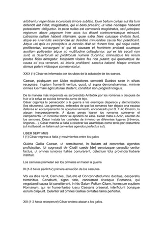 arbitrantur repentinae incursionis timore sublato. Cum bellum civitas aut illa tum
defendit aut infert, magistratus, qui ei bello praesint, ut vitae necisque habeant
potestatem, deliguntur. In pace nullus est communis magistratus, sed principes
regionum atque pagorum inter suos ius dicunt controversiasque minuunt.
Latrocinia nullam habent infamiam, quae extra fines cuiusque civitatis fiunt,
atque ea iuventutis exercendae ac desidiae minuendae causa fieri praedicant.
Atque ubi quis ex principibus in concilio dixit se ducem fore, qui sequi velint,
profiteantur, consurgunt ei qui et causam et hominem probant suumque
auxilium pollicentur atque ab multitudine collaudantur: qui ex his secuti non
sunt, in desertorum ac proditorum numero ducuntur, omniumque his rerum
postea fides derogatur. Hospitem violare fas non putant; qui quacumque de
causa ad eos venerunt, ab iniuria prohibent, sanctos habent, hisque omnium
domus patent victusque communicatur.

XXIX (1) César es informado por los ubios de la actuación de los suevos.

Caesar, postquam per Ubios exploratores comperit Suebos sese in silvas
recepisse, inopiam frumenti veritus, quod, ut supra demonstravimus, minime
omnes Germani agriculturae student, constituit non progredi longius.

De la manera más imprevista es sorprendido Ambiórix por los romanos y después de
huir a la selva se suicida tomando zumo de tejo.
César organiza la persecución y la guerra a los enemigos dispersos y atemorizados
(los eburones). Los germanos, enterados de que los romanos han dejado una escasa
defensa en el campamento de aprovisionamiento, encabezado por Q. Tulio Cicerón, lo
atacan inesperadamente. A duras penas logran los romanos conservar el
campamento. Un increíble temor se apoderó de ellos. César mata a Acón, caudillo de
los senones. César instala los cuarteles de invierno en diferentes lugares (tréveros,
lingones…). César marcha a Italia a celebrar las asambleas como tenía por costumbre
(ut instituerat, in Italiam ad conventus agendos profectus est).

LIBER SEPTIMUS
I (1) César regresa a Italia y movimientos entre los galos

Quieta Gallia Caesar, ut constituerat, in Italiam ad conventus agendos
proficiscitur. Ibi cognoscit de Clodii caede [de] senatusque consulto certior
factus, ut omnes iuniores Italiae coniurarent, delectum tota provincia habere
instituit.

Los carnutes prometen ser los primeros en hacer la guerra

III (1-2 hasta perfertur) primera actuación de los carnutes.

Vbi ea dies venit, Carnutes, Cotuato et Conconnetodumno ducibus, desperatis
hominibus, Cenabum, signo dato, concurrunt civesque Romanos, qui
negotiandi causa ibi constiterant, in his Gaium Fufium Citam, honestum equitem
Romanum, qui rei frumentariae iussu Caesaris praeerat, interficiunt bonaque
eorum diripiunt. Celeriter ad omnes Galliae civitates fama perfertur.


XIII (1-2 hasta receperunt) César ordena atacar a los galos.
 