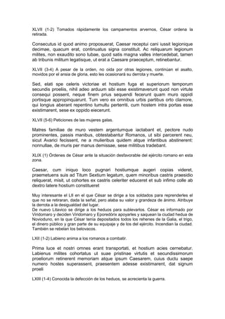 XLVII (1-2) Tomados rápidamente los campamentos arvernos, César ordena la
retirada.

Consecutus id quod animo proposuerat, Caesar receptui cani iussit legionique
decimae, quacum erat, continuatus signa constituit. Ac reliquarum legionum
milites, non exaudito sono tubae, quod satis magna valles intercedebat, tamen
ab tribunis militum legatisque, ut erat a Caesare praeceptum, retinebantur.

XLVII (3-4) A pesar de la orden, no oida por otras legiones, continúan el asalto,
movidos por el ansia de gloria, esto les ocasionará su derrota y muerte.

Sed, elati spe celeris victoriae et hostium fuga et superiorum temporum
secundis proeliis, nihil adeo arduum sibi esse existimaverunt quod non virtute
consequi possent, neque finem prius sequendi fecerunt quam muro oppidi
portisque appropinquarunt. Tum vero ex omnibus urbis partibus orto clamore,
qui longius aberant repentino tumultu perterriti, cum hostem intra portas esse
existimarent, sese ex oppido eiecerunt.

XLVII (5-6) Peticiones de las mujeres galas.

Matres familiae de muro vestem argentumque iactabant et, pectore nudo
prominentes, passis manibus, obtestabantur Romanos, ut sibi parcerent neu,
sicut Avarici fecissent, ne a mulieribus quidem atque infantibus abstinerent:
nonnullae, de muris per manus demissae, sese militibus tradebant.

XLIX (1) Órdenes de César ante la situación desfavorable del ejército romano en esta
zona.

Caesar, cum iniquo loco pugnari hostiumque augeri copias videret,
praemetuens suis ad Titum Sextium legatum, quem minoribus castris praesidio
reliquerat, misit, ut cohortes ex castris celeriter educeret et sub infimo colle ab
dextro latere hostium constitueret

Muy interesante el LII en el que César se dirige a los soldados para reprenderles el
que no se retiraran, dada la señal, pero alaba su valor y grandeza de ánimo. Atribuye
la derrota a la desigualdad del lugar.
De nuevo Litavico se dirige a los heduos para sublevarlos. César es informado por
Viridomaro y deciden Viridomaro y Eporedórix apoyarles y saquean la ciudad hedua de
Novioduno, en la que César tenía depositados todos los rehenes de la Galia, el trigo,
el dinero público y gran parte de su equipaje y de los del ejército. Incendian la ciudad.
También se rebelan los belovacos.

LXII (1-2) Labieno anima a los romanos a combatir.

Prima luce et nostri omnes erant transportati, et hostium acies cernebatur.
Labienus milites cohortatus ut suae pristinae virtutis et secundissimorum
proeliorum retinerent memoriam atque ipsum Caesarem, cuius ductu saepe
numero hostes superassent, praesentem adesse existimarent, dat signum
proeli

LXIII (1-4) Conocida la defección de los heduos, se acrecienta la guerra.
 