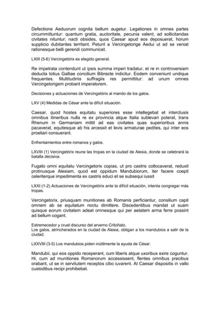Defectione Aeduorum cognita bellum augetur. Legationes in omnes partes
circummittuntur: quantum gratia, auctoritate, pecunia valent, ad sollicitandas
civitates nituntur; nacti obsides, quos Caesar apud eos deposuerat, horum
supplicio dubitantes territant. Petunt a Vercingetorige Aedui ut ad se veniat
rationesque belli gerendi communicet.

LXIII (5-6) Vercingetórix es elegido general.

Re impetrata contendunt ut ipsis summa imperi tradatur, et re in controversiam
deducta totius Galliae concilium Bibracte indicitur. Eodem conveniunt undique
frequentes. Multitudinis suffragiis res permittitur: ad unum omnes
Vercingetorigem probant imperatorem.

Decisiones y actuaciones de Vercingetórix al mando de los galos.

LXV (4) Medidas de César ante la difícil situación.

Caesar, quod hostes equitatu superiores esse intellegebat et interclusis
omnibus itineribus nulla re ex provincia atque Italia sublevari poterat, trans
Rhenum in Germaniam mittit ad eas civitates quas superioribus annis
pacaverat, equitesque ab his arcessit et levis armaturae pedites, qui inter eos
proeliari consuerant.

Enfrentamientos entre romanos y galos.

LXVIII (1) Vercingetórix reune las tropas en la ciudad de Alesia, donde se celebrará la
batalla decisiva.

Fugato omni equitatu Vercingetorix copias, ut pro castris collocaverat, reduxit
protinusque Alesiam, quod est oppidum Mandubiorum, iter facere coepit
celeriterque impedimenta ex castris educi et se subsequi iussit

LXXI (1-2) Actuaciones de Vercingetórix ante la difícil situación, intenta congregar más
tropas.

Vercingetorix, priusquam munitiones ab Romanis perficiantur, consilium capit
omnem ab se equitatum noctu dimittere. Discedentibus mandat ut suam
quisque eorum civitatem adeat omnesque qui per aetatem arma ferre possint
ad bellum cogant.

Estremecedor y cruel discurso del arverno Critoñato.
Los galos, atrincherados en la ciudad de Alesia, obligan a los mandubios a salir de la
ciudad.

LXXVIII (3-5) Los mandubios piden inútilmente la ayuda de César.

Mandubii, qui eos oppido receperant, cum liberis atque uxoribus exire coguntur.
Hi, cum ad munitiones Romanorum accessissent, flentes omnibus precibus
orabant, ut se in servitutem receptos cibo iuvarent. At Caesar dispositis in vallo
custodibus recipi prohibebat.
 