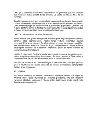 LXXX (5-7) Desarrollo de la batalla. Recordad que los germanos que aquí aparecen
son tropas que luchan al lado de los romanos. La batalla se inclina a favor de los
romanos.

Quod in conspectu omnium res gerebatur neque recte ac turpiter factum celari
poterat, utrosque et laudis cupiditas et timor ignominiae ad virtutem excitabant.
Cum a meridie prope ad solis occasum dubia victoria pugnaretur, Germani una
in parte confertis turmis in hostes impetum fecerunt eosque propulerunt; quibus
in fugam coniectis sagittarii circumventi interfectique sunt.

LXXXVIII (3-4) Momentos decisivos del combate.

Nostri omissis pilis gladiis rem gerunt. Repente post tergum equitatus cernitur;
cohortes aliae appropinquant. Hostes terga vertunt; fugientibus equites
occurrunt. Fit magna caedes. Sedulius, dux et princeps Lemovicum, occiditur;
Vercassivellaunus Arvernus vivus in fuga comprehenditur; signa militaria
septuaginta quattuor ad Caesarem referuntur: pauci ex tanto numero se
incolumes in castra recipiunt.

LXXXIX (2 mittuntur-4) Perdida la batalla, Vercingetórix propone a su pueblo o que lo
maten o que lo entrguen vivo a los romanos. Se envían legados a César sobre la
cuestión y César decide. (Sería interesante poner el capítulo completo).

Mittuntur de his rebus ad Caesarem legati. Iubet arma tradi, principes produci.
Ipse in munitione pro castris consedit: eo duces producuntur; Vercingetorix
deditur, arma proiciuntur.

XC (1-3) Final.

His rebus confectis in Aeduos proficiscitur; civitatem recipit. Eo legati ab
Arvernis missi quae imperaret se facturos pollicentur. Imperat magnum
numerum obsidum. Legiones in hiberna mittit. Captivorum circiter viginti milia
Aeduis Arvernisque reddit.
 