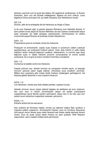 adventu commoti cum id quod ipsi diebus XX aegerrime confecerant, ut flumen
transirent, illum uno die fecisse intellegerent, legatos ad eum mittunt; cuius
legationis Divico princeps fuit, qui bello Cassiano dux Helvetiorum fuerat.

XIII, 2-4
Divicón, jefe de la embajada de los helvecios se dirige a César.

Is ita cum Caesare egit: si pacem populus Romanus cum Helvetiis faceret, in
eam partem ituros atque ibi futuros Helvetios ubi eos Caesar constituisset atque
esse voluisset; sin bello persequi perseveraret, reminisceretur et veteris
incommodi populi Romani et pristinae virtutis Helvetiorum.

XXIV, 1-2
Preparativos para el combate contra los helvecios

Postquam id animadvertit, copias suas Caesar in proximum collem subduxit
equitatumque, qui sustineret hostium petum, misit. Ipse interim in colle medio
triplicem aciem instruxit legionum quattuor veteranarum; in summo iugo duas
legiones quas in Gallia citeriore proxime conscripserat et omnia auxilia
conlocavit, ita ut supra se totum montem hominibus compleret.

XXV, 1-2
Comienza la batalla contra los helvecios

Caesar primum suo, deinde omnium ex conspectu remotis equis, ut aequato
omnium periculo spem fugae tolleret, cohortatus suos proelium commisit.
Milites loco superiore pilis missis facile hostium phalangem perfregerunt. Ea
disiecta gladiis destrictis in eos impetum fecerunt.


XXVII, 1-2
Los helvecios, viendo que todo estaba perdido, suplican la paz.

Helvetii omnium rerum inopia adducti legatos de deditione ad eum miserunt.
Qui cum eum in itinere convenissent seque ad pedes proiecissent
suppliciterque locuti flentes pacem petivissent, atque eos in eo loco quo tum
essent suum adventum expectare iussisset, paruerunt.

XXXII, 1-3
Extraña actitud de los secuanos

Hac oratione ab Diviciaco habita, omnes qui aderant magno fletu auxilium a
Caesare petere coeperunt. Animadvertit Caesar unos ex omnibus Sequanos
nihil earum rerum facere quas ceteri facerent sed tristes capite demisso terram
intueri. Eius rei quae causa esset miratus ex ipsis quaesiit. Nihil Sequani
respondere, sed in eadem tristitia taciti permanere.
 