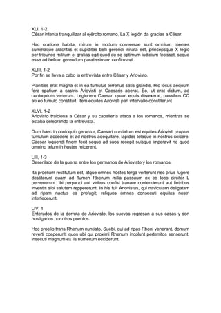 XLI, 1-2
César intenta tranquilizar al ejército romano. La X legión da gracias a César.

Hac oratione habita, mirum in modum conversae sunt omnium mentes
summaque alacritas et cupiditas belli gerendi innata est, princepsque X legio
per tribunos militum ei gratias egit quod de se optimum iudicium fecisset, seque
esse ad bellum gerendum paratissimam confirmavit.

XLIII, 1-2
Por fin se lleva a cabo la entrevista entre César y Ariovisto.

Planities erat magna et in ea tumulus terrenus satis grandis. Hic locus aequum
fere spatium a castris Ariovisti et Caesaris aberat. Eo, ut erat dictum, ad
conloquium venerunt. Legionem Caesar, quam equis devexerat, passibus CC
ab eo tumulo constituit. Item equites Ariovisti pari intervallo constiterunt

XLVI, 1-2
Ariovisto traiciona a César y su caballería ataca a los romanos, mientras se
estaba celebrando la entrevista.

Dum haec in conloquio geruntur, Caesari nuntiatum est equites Ariovisti propius
tumulum accedere et ad nostros adequitare, lapides telaque in nostros coicere.
Caesar loquendi finem fecit seque ad suos recepit suisque imperavit ne quod
omnino telum in hostes reicerent.

LIII, 1-3
Desenlace de la guerra entre los germanos de Ariovisto y los romanos.

Ita proelium restitutum est, atque omnes hostes terga verterunt nec prius fugere
destiterunt quam ad flumen Rhenum milia passuum ex eo loco circiter L
pervenerunt. Ibi perpauci aut viribus confisi tranare contenderunt aut lintribus
inventis sibi salutem reppererunt. In his fuit Ariovistus, qui naviculam deligatam
ad ripam nactus ea profugit; reliquos omnes consecuti equites nostri
interfecerunt.

LIV, 1
Enterados de la derrota de Ariovisto, los suevos regresan a sus casas y son
hostigados por otros pueblos.

Hoc proelio trans Rhenum nuntiato, Suebi, qui ad ripas Rheni venerant, domum
reverti coeperunt; quos ubi qui proximi Rhenum incolunt perterritos senserunt,
insecuti magnum ex iis numerum occiderunt.
 