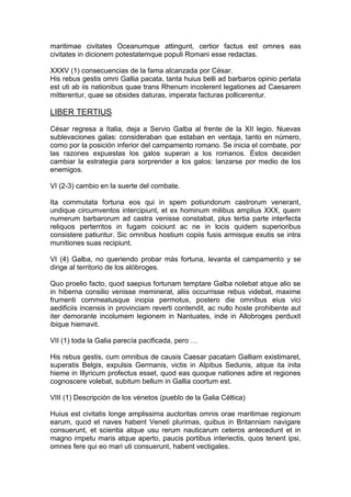 maritimae civitates Oceanumque attingunt, certior factus est omnes eas
civitates in dicionem potestatemque populi Romani esse redactas.

XXXV (1) consecuencias de la fama alcanzada por César.
His rebus gestis omni Gallia pacata, tanta huius belli ad barbaros opinio perlata
est uti ab iis nationibus quae trans Rhenum incolerent legationes ad Caesarem
mitterentur, quae se obsides daturas, imperata facturas pollicerentur.

LIBER TERTIUS
César regresa a Italia, deja a Servio Galba al frente de la XII legio. Nuevas
sublevaciones galas: consideraban que estaban en ventaja, tanto en número,
como por la posición inferior del campamento romano. Se inicia el combate, por
las razones expuestas los galos superan a los romanos. Éstos deceiden
cambiar la estrategia para sorprender a los galos: lanzarse por medio de los
enemigos.

VI (2-3) cambio en la suerte del combate.

Ita commutata fortuna eos qui in spem potiundorum castrorum venerant,
undique circumventos intercipiunt, et ex hominum milibus amplius XXX, quem
numerum barbarorum ad castra venisse constabat, plus tertia parte interfecta
reliquos perterritos in fugam coiciunt ac ne in locis quidem superioribus
consistere patiuntur. Sic omnibus hostium copiis fusis armisque exutis se intra
munitiones suas recipiunt.

VI (4) Galba, no queriendo probar más fortuna, levanta el campamento y se
dirige al territorio de los alóbroges.

Quo proelio facto, quod saepius fortunam temptare Galba nolebat atque alio se
in hiberna consilio venisse meminerat, aliis occurrisse rebus videbat, maxime
frumenti commeatusque inopia permotus, postero die omnibus eius vici
aedificiis incensis in provinciam reverti contendit, ac nullo hoste prohibente aut
iter demorante incolumem legionem in Nantuates, inde in Allobroges perduxit
ibique hiemavit.

VII (1) toda la Galia parecía pacificada, pero …

His rebus gestis, cum omnibus de causis Caesar pacatam Galliam existimaret,
superatis Belgis, expulsis Germanis, victis in Alpibus Sedunis, atque ita inita
hieme in Illyricum profectus esset, quod eas quoque nationes adire et regiones
cognoscere volebat, subitum bellum in Gallia coortum est.

VIII (1) Descripción de los vénetos (pueblo de la Galia Céltica)

Huius est civitatis longe amplissima auctoritas omnis orae maritimae regionum
earum, quod et naves habent Veneti plurimas, quibus in Britanniam navigare
consuerunt, et scientia atque usu rerum nauticarum ceteros antecedunt et in
magno impetu maris atque aperto, paucis portibus interiectis, quos tenent ipsi,
omnes fere qui eo mari uti consuerunt, habent vectigales.
 