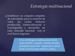  Establecen un conjunto completo
de actividades para la creación de
valor, las cuales incluyen
producción, comercialización e
investigación y desarrollo, en
cada mercado nacional con el
cual hacen negocios.
Estrategia multinacional
Una estrategia multinacional tiene
más sentido cuando existen fuertes
presiones para dar respuesta a nivel
local y pocas para reducir costos.
 