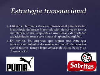  Utilizan el término estrategia transnacional para describir
la estrategia de buscar la reproducción de costos en forma
simultánea, de dar respuestas a nivel local y de trasladar
capacidades en forma consistente al aprendizaje global.
 En esencia, las empresas que siguen una estrategia
transnacional intentan desarrollar un modelo de negocios
que al mismo tiempo logre ventajas de costos bajos y de
diferenciación.
Estrategia transnacional
 