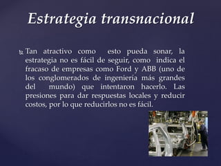  Tan atractivo como esto pueda sonar, la
estrategia no es fácil de seguir, como indica el
fracaso de empresas como Ford y ABB (uno de
los conglomerados de ingeniería más grandes
del mundo) que intentaron hacerlo. Las
presiones para dar respuestas locales y reducir
costos, por lo que reducirlos no es fácil.
Estrategia transnacional
 